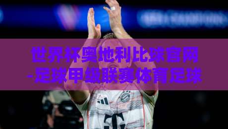 世界杯奥地利比球官网-足球甲级联赛体育足球买球网：2026赛季购彩指南与实战技巧