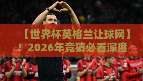 【世界杯英格兰让球网】!2026年竞猜必看深度解析 【世界杯英格兰让球网】!2026年竞猜必看深度解析