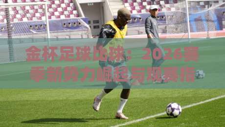 金杯足球比球：2026赛季新势力崛起与观赛指南（金杯足球比球）全攻略