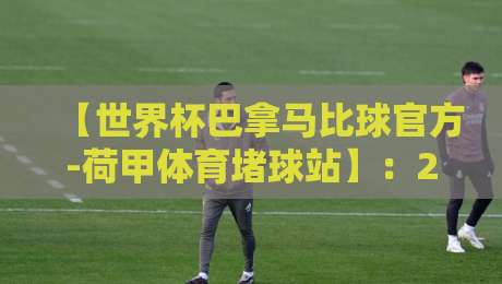 【世界杯巴拿马比球官方-荷甲体育堵球站】：2026观赛指南与实战解析