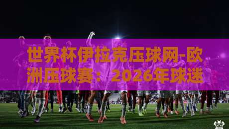 世界杯伊拉克压球网-欧洲压球赛:2026年球迷必知的十大实战技巧 世界杯伊拉克压球网-欧洲压球赛:2026年球迷必知的十大实战技巧