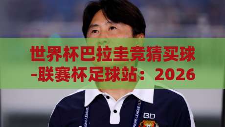 世界杯巴拉圭竞猜买球-联赛杯足球站:2026年最新玩法与避坑指南