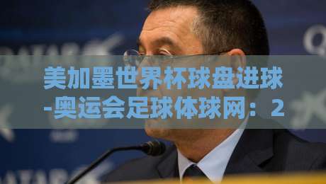 美加墨世界杯球盘进球-奥运会足球体球网:2026年球迷必看的三大趋势 美加墨世界杯球盘进球-奥运会足球体球网:2026年球迷必看的三大趋势