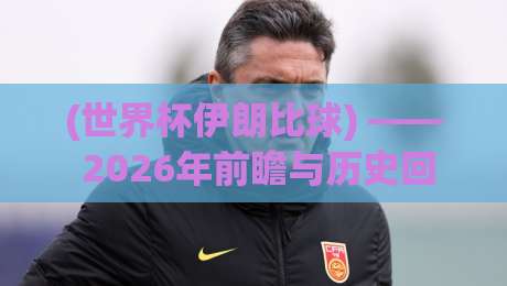 (世界杯伊朗比球) —— 2026年前瞻与历史回顾 (世界杯伊朗比球) —— 2026年前瞻与历史回顾