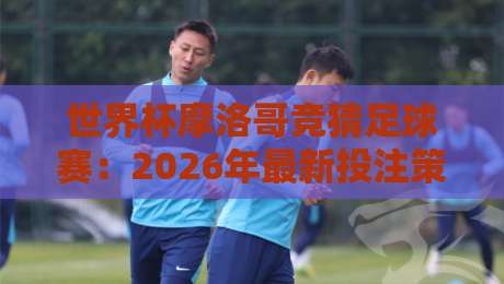 世界杯摩洛哥竞猜足球赛:2026年最新投注策略与冷门解析