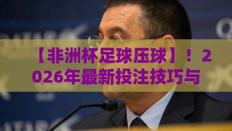 【非洲杯足球压球】！2026年最新投注技巧与避坑指南