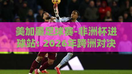 美加墨足球赛-非洲杯进球站: 2026年跨洲对决背后的数据真相