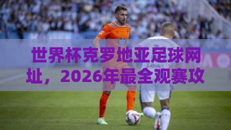 世界杯克罗地亚足球网址,2026年最全观赛攻略与官方入口 世界杯克罗地亚足球网址,2026年最全观赛攻略与官方入口