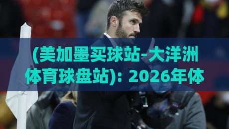 (美加墨买球站-大洋洲体育球盘站): 2026年体育投注新趋势与实战技巧 (美加墨买球站-大洋洲体育球盘站): 2026年体育投注新趋势与实战技巧