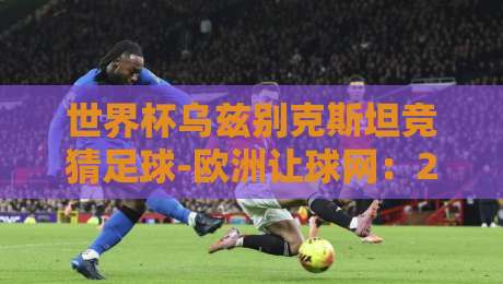 世界杯乌兹别克斯坦竞猜足球-欧洲让球网:2026年最新玩法与实战技巧 世界杯乌兹别克斯坦竞猜足球-欧洲让球网:2026年最新玩法与实战技巧