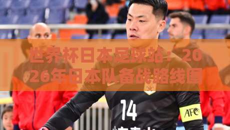 世界杯日本足球站:2026年日本队备战路线图与冷门看点