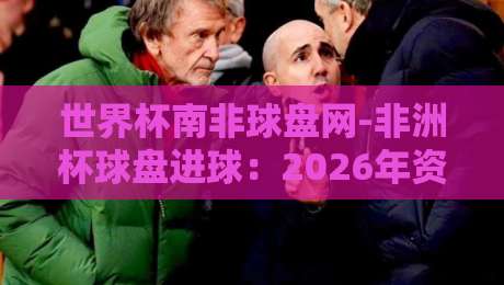 世界杯南非球盘网-非洲杯球盘进球:2026年资深球迷的实战分析 世界杯南非球盘网-非洲杯球盘进球:2026年资深球迷的实战分析