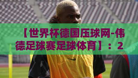 【世界杯德国压球网-伟德足球赛足球体育】：2026年玩转观赛与下注的硬核指南