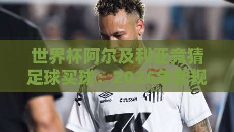 世界杯阿尔及利亚竞猜足球买球：2026年新规下，老司机教你避坑（竞猜足球买球）