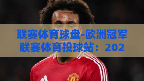 联赛体育球盘-欧洲冠军联赛体育投球站:2026赛季投注策略与平台选择指南 联赛体育球盘-欧洲冠军联赛体育投球站:2026赛季投注策略与平台选择指南