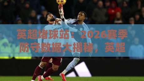 英超堵球站：2026赛季防守数据大揭秘，英超堵球站到底有多猛？