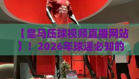 【皇马压球视频直播网站】!2026年球迷必知的五大观赛渠道与避坑指南 【皇马压球视频直播网站】!2026年球迷必知的五大观赛渠道与避坑指南