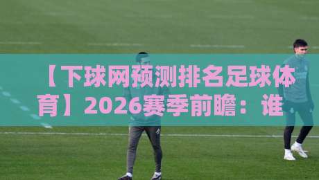 【下球网预测排名足球体育】2026赛季前瞻：谁将主宰绿茵场？