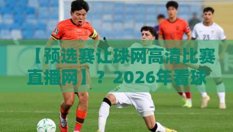 【预选赛让球网高清比赛直播网】？2026年看球必备的三大选站技巧！