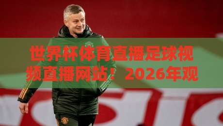 世界杯体育直播足球视频直播网站!2026年观赛指南:这些高性价比平台别错过 世界杯体育直播足球视频直播网站!2026年观赛指南:这些高性价比平台别错过