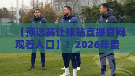 【预选赛让球站直播官网观看入口】！2026年最新观赛指南与实测避坑